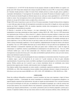 O isolamento da E. coli 0157:H7 foi fato decorrente de uma pesquisa realizada na cidade de Okihiro em seguida a um
grande surto (160 vítimas) desta infecção entre crianças de jardim de infância no ano de 1996. As moscas foram coletadas
de 4 fazendas situadas próximas à cidade. Os insetos foram coletados próximo ao esterco de gado, porcos e galinhas e
examinados individualmente. O microrganismo foi encontrado em uma dentre 80 amostras da fazenda A (gado) e em 4
das 160 amostras da fazenda B (gado) em diferentes épocas do ano, sendo que a maior quantidade de E. coli 0157:H7 foi
isolado no outono. Este microrganismo já havia sido anteriormente isolado em esterco de gado bovino, porém esta foi a
primeira vez em que ele foi isolado e inseto, na espécie Musca domestica L.
Wright (1983) isolou Campylobacter jejuni em 2,4% de 210 moscas examinadas. O estudo foi desenvolvido na Inglaterra
e o autor relata que, apesar do índice de microrganismos encontrados nas moscas não ter chegado aos valores equivalentes
descritos por Rosef e Kapperud (1983), ele considera importante inclusão deste microrganismo na lista de bactéria
enteropatogênicas transportadas por muscídeos.
O Rotavirus é encontrado em fezes humanas e em água contaminada for fezes, e sua transmissão atribuída a
manipuladores ou por água contaminada em frutas, legumes e verduras (SILVA JR., 1999). Tan et al. (1997) descreveram
três experimentos para verificar se a Musca domestica L. adquiria o Rotavirus nas pernas mediante o contato com o meio
contaminado e se era capaz de espalhar o vírus nas superfícies. Um terceiro experimento verificou se o bater das asas das
moscas tinham influência e importância na dispersão do vírus no ambiente e superfícies. Os resultados mostraram que as
moscas adquiriram o vírus em 100% dos testes em que houve contato com meio de fezes contaminado com o Rotavirus.
Todas as moscas contaminadas espalharam o vírus nas superfícies, independentemente do tempo de contato ou da natureza
da superfície. Tan et al. (1997) também observaram que as moscas liberam os vírus que estão nas asas rapidamente. Esta
última informação é extremamente importante pois indica que quanto maior a distância entre o ponto de origem da
contaminação e as superfícies, menores as possibilidades de contaminação de vírus pelo bater de asas. Tan et al. (1997)
verificaram também que o meio de fezes contaminado com o Rotavirus aumenta a eficiência de transporte destes
microrganismos nas pernas das moscas, pois o vírus adere com facilidade às partículas de fezes e estas, por serem maiores,
aderem mais facilmente às pernas dos insetos.
Wallace (1971) investigou a provável participação de moscas sinantrópicas na transmissão natural do Toxoplasma gondii.
A hipótese surgiu a partir da descoberta de um oocisto de T gondii resistente em fezes de gatos infectados
experimentalmente. Era possível que insetos com hábitos coprofágicos tivessem participação no ciclo da transmissão deste
parasita. Wallace concluiu que isto é possível e que as moscas sinantrópicas devem ser consideradas como vetores
potenciais deste organismo para o homem, sendo necessária maior investigação a respeito.
Estes dípteros também foram pesquisados em outras ocasiões e considerados responsáveis portadores de Klebsiella spp.
(FOTEDAR et al, 1992). Mais recentemente diversos trabalhos foram publicados referentes à relação de transmissão de
Helicobacter pylori por estes insetos (GRUBEL et al., 1997; CAVE, 1997; GRUBER et al., 1998; OSATO et al., 1998).
CONCLUSÃO
Diante das evidências bibliográficas encontradas, é possível considerar este tema como importante e digno de futuras
investigações científicas. A participação das moscas sinantrópicas na distribuição de microrganismos patogênicos, em
especial daqueles responsáveis por gastroenterites, não pode ser negada nem desconsiderada. Com o crescente incremento
dos serviços de alimentação em nosso país, em atendimento às necessidades da população, que a cada dia consome mais
serviços desta natureza, faz-se necessário observar mais atentamente a presença destes insetos nestes ambientes e buscar
elementos que impeçam preferencialmente, a sua entrada e permanência junto aos alimentos preparados e prontos para o
consumo. É importante também evitar que estes insetos entrem em contato com pessoas enfermas, idosos, indivíduos com
 