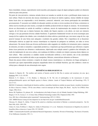 baixa imunidade, crianças, especialmente recém-nascidos, pois pequenas cargas de alguns patógenos podem ser altamente
infectivas para estas pessoas.
Do ponto de vista preventivo, inúmeras atitudes devem ser tomadas no sentido de evitar a proliferação destes insetos no
meio urbano. Diante do atavismo das moscas sinantrópicas aos berços de matéria orgânica, intenso trabalho de manejo
destes locais deve ser empreendido a nível doméstico, comercial, industrial, com intensa participação das autoridades
governamentais. É necessário um trabalho de educação sanitária em todos os níveis escolares de tal forma a minimizar os
efeitos nocivos trazidos por estes insetos, a exemplo do trabalho já desenvolvido em relação às zoonoses. Os investimentos
devem ser direcionados no sentido de modificar o ambiente, através da implementação das estações de tratamento de
esgotos, de tal forma que os dejetos humanos das cidades não fiquem expostos a céu aberto, em meio aos inúmeros
córregos e rios que permeiam diversas cidades brasileiras. É igualmente fundamental investir em novas tecnologias para
manejo do lixo orgânico das cidades, com a introdução de coletas seletivas, permitindo que, com menor carga de lixo, seja
possível manejar de uma forma mais adequada o residuário das grandes cidades. Daí a importância de se disseminar
informações relativas ao papel das moscas sinantrópicas na dispersão de patógenos no ambiente, em todos os níveis
educacionais. Da mesma forma que diversos profissionais estão engajados em trabalhos de treinamento junto a empresas
de alimentos, de todos os tamanhos e capacidades produtivas, é importante que haja profissionais que informem a respeito
destes riscos potenciais aos alimentos e medicamentos, objetivando uma redução natural e gradativa das infestações, em
razão da implantação de uma nova cultura, com mudanças de hábitos e atitudes em relação à presença destes dípteros no
meio urbano. Mais conscientes os cidadãos estarão reivindicando melhoras a nível sanitário, não só das autoridades
governamentais, mas também de todos os que manipulam, fabricam, comercializam alimentos ou fármacos.
Diante dos poucos relatos existentes a respeito da relação moscas sinantrópicas e os alimentos em língua portuguesa, é
necessário que sejam empreendidas pesquisas enquadradas dentro da realidade brasileira, que irão colaborar e muito no
esforço para a obtenção de uma alimentação mais segura.
REFERÊNCIAS BIBLIOGRÁFICAS
Adeyemi, 0, Dipeolu, 00. The numbers and varieties of bacteria carried by filth flies in sanitary and unsanitary city area. Int 1
Zoonoses 1984, 11 (2): 195-203.
Bidawid, S. P.; Edeson, 1. E B.; Ibrahim, J.; Matossian, R. M. The role of nonbitingflies in the transmission of enteric
pathogens(Salmonella species and Shigella species) in Beirut, Lebation. Annals of Tropical Medicine and Parasitology 1978; 72
(2):117-121.
BIZANI, D. Isolamento e identificação de bactérias aeróbias e anaeróbias facultativas contidas nas peças bucais e membros locomotores
da Musca domestica Linneus, 1758 de zona urbana e rural do município de Porto Alegre, RS, Brasil. Arq Fac Vet UFRGS, Porto
Alegre, 1996; 24 (1).
Borrar, DI, Triplehorn, CA, johnson, NF. An Introduction to the Study of insects. 6j1 ed. Orlando: Saunders College Publishing, 1989.
Burgess, N. R. H.; Cozvan, C. 0. A Colour Atlas of Medical Entomology London (UK): Chapman & Hall, 1993.
Cave, DR. How is Helicobacter pylori transmitted? Gastroenterology 1997,113: S9S14.
CDC. DBMD Disease Listing (on line) disponível no site http//www.cdc.gov/ ncidod/dbmd/diseaseinfo.
Chavasse, D.; Ahmad, N.; Aklitar, T Scope for fly control as a diarrhoea intervention in Pakistan: a community perspective. Soc Sci
Med 1996; 43(8): 1289-1294.
Cohen, D.; Creen, M.;Block, C.; Slepon, R.; Ambar, R.;Wasserman, S. S.; et al. Reduction of transmission of shigellosis by control of
houseflies (Musca domestica). Lancet 1991; 337: 993-997.
CSIRO - Commonwealth Scientific and Industrial Research Organization. (Australia). Division of Entomology. The Insects of Australia.
22 ed. Melbourne (Australia); 1991. 2 v.
 