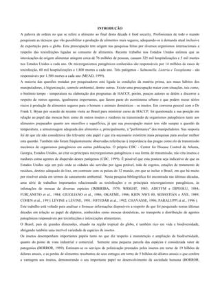 INTRODUÇÃO
A palavra de ordem no que se refere a alimento ao final desta década é food security. Profissionais de todo o mundo
pesquisam as técnicas que vão possibilitar a produção de alimentos mais seguros, adequando-os à demanda atual inclusive
de exportação para o globo. Esta preocupação tem origem nas pesquisas feitas por diversos organismos internacionais a
respeito das toxinfecções ligadas ao consumo de alimentos. Recente trabalho nos Estados Unidos estimou que as
intoxicações de origem alimentar atingem cerca de 76 milhões de pessoas, causam 325 mil hospitalizações e 5 mil mortes
nos Estados Unidos a cada ano. Os microrganismos patogênicos conhecidos são responsáveis por 14 milhões de casos de
toxinfecção, 60 mil hospitalizações e 1.800 mortes a cada ano. Três patógenos - Salmonella, Listeria e Toxoplasma - são
responsáveis por 1.500 mortes a cada ano (MEAD, 1999).
A maioria das questões tratadas por pesquisadores está ligada às condições da matéria prima, aos maus hábitos dos
manipuladores, à higienização, controle ambiental, dentre outras. Existe uma preocupação maior com situações, tais como,
o binômio tempo - temperatura na elaboração dos programas de HACCP, porém, poucos autores se detém a discorrer a
respeito de outros agentes, igualmente importantes, que fazem parte do ecossistema urbano e que podem trazer sérios
riscos à produção de alimentos seguros para o homem e animais domésticos - os insetos. Em conversa pessoal com o Dr
Frank L Bryan por ocasião de recente visita ao Brasil para ministrar curso de HACCP, foi questionada a sua posição em
relação ao papel das moscas bem como de outros insetos e roedores na transmissão de organismos patogênicos tanto aos
alimentos preparados quanto aos utensílios e superfícies, já que sua preocupação maior tem sido sempre a questão da
temperatura, a armazenagem adequada dos alimentos e, principalmente, a "performance" dos manipuladores. Sua resposta
foi de que ele não considerava tão relevante este papel e que era necessário existirem mais pesquisas para avaliar melhor
esta questão. Também não foram freqüentemente observadas referências à importância das pragas como elo de transmissão
mecânica de organismos patogênicos em outras publicações. O próprio CDC - Center for Disease Control de Atlanta,
Georgia, Estados Unidos, ao citar os principais microrganismos patogênicos e sua forma de transmissão, não cita insetos e
roedores como agentes de dispersão destes patógenos (CDC, 1999). É possível que esta postura seja indicativo de que os
Estados Unidos seja um pais onde as cidades são servidas por água potável, rede de esgotos, estações de tratamento de
resíduos, destino adequado do lixo, em contraste com os países do 32 mundo, em que se inclue o Brasil, em que há muito
por resolver ainda em termos de saneamento ambiental. Nesta pesquisa bibliográfica foi encontrada nas últimas décadas,
uma série de trabalhos importantes relacionando as toxinfecções e os principais microrganismos patogênicos, às
infestações de moscas de diversas espécies (IMBIRIBA, 1979; WRIGHT, 1983; ADEYFM e DIPEOLU, 1984;
FURLANETO et al., 1984; GIUGLIANO et al., 1986; OKAEME, 1986; KHIN NWE 00, SEBASTIAN e AYE, 1989;
COHEN et al., 1991; LEVINE e LEVINE, 1991; FOTEDAR et al., 1992; CHAVASSE, 1996; PARALUPPI et al., 1996 ).
Este trabalho está voltado para analisar e fornecer informações disponíveis a respeito do que foi pesquisado nestas últimas
décadas em relação ao papel de dípteros, conhecidos como moscas domésticas, no transporte e distribuição de agentes
patogênicos responsáveis por toxinfecções e intoxicações alimentares.
O Brasil, país de grandes dimensões, situado na região tropical do globo, é também rico em vida e biodiversidade,
abrigando também uma incrível variedade de espécies de insetos.
Os insetos desempenham importantes papéis tanto no que diz respeito à manutenção e ampliação da biodiversidade,
quanto do ponto de vista industrial e comercial. Somente uma pequena parcela das espécies é considerada vetor de
patogenias (BORROR, 1989). Estimam-se os serviços de polinização prestados pelos insetos em torno de 19 bilhões de
dólares anuais, e as perdas de alimentos resultantes de seus estragos em torno de 5 bilhões de dólares anuais o que confere
a vantagem aos insetos, demonstrando o seu importante papel no desenvolvimento da sociedade humana (BORROR,
 