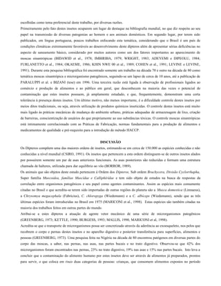 escolhidas como tema preferencial deste trabalho, por diversas razões.
Primeiramente pelo fato destes insetos ocuparem um lugar de destaque na bibliografia mundial, no que diz respeito ao seu
papel na transmissão de diversas patogenias ao homem e aos animais domésticos. Em segundo lugar, por terem sido
publicados, em língua portuguesa, poucos trabalhos enfocando esta temática, considerando que o Brasil é um país de
condições climáticas extremamente favoráveis ao desenvolvimento deste dípteros além de apresentar sérias deficiências no
aspecto de saneamento básico, considerado por muitos autores como um dos fatores importantes ao aparecimento de
moscas sinantrópicas (BIDAWID et al., 1978; IMBIRIBA, 1979; WRIGHT, 1983; ADEYEMI e DIPEOLU, 1984;
FURLANETTO et al., 1984; OKAEME, 1986; KHIN NWE 00 et al., 1989; COHEN et al., 1991; LEVINE e LEVINE,
1991). Durante esta pesquisa bibliográfica foi encontrado somente um trabalho na década 70 e outro na década de 80 como
temática moscas sinantrópica e microrganismo patogênicos, seguindo-se um lapso de cerca de 10 anos, até a publicação de
PARALUPPI et al. e BIZANI (tese) em 1996. Uma terceira razão está ligada à observação de profissionais ligados ao
comércio e produção de alimentos e ao público em geral, que desconhecem na maioria das vezes o potencial de
contaminação que estes insetos possuem, já amplamente estudado, e que, frequentemente, demonstram uma certa
tolerância à presença destes insetos. Um último motivo, não menos importante, é a dificuldade controle destes insetos por
meios ditos tradicionais, ou seja, através utilização de produtos químicos inseticidas. O controle destes insetos está muito
mais ligado às práticas mecânicas de mudança do ambiente urbano, práticas adequadas de armazenagem de lixo, criação
de barreiras, conscientização de usuários do que propriamente ao uso substâncias tóxicas. O controle moscas sinantrópicas
está intimamente correlacionado com as Práticas de Fabricação, normas fundamentais para a produção de alimentos e
medicamentos de qualidade e pré-requisito para a introdução do método HACCP.
DISCUSSÃO
Os Dípteros compõem uma das maiores ordens de insetos, estimando-se em cerca de 150.000 as espécies conhecidas e não
conhecidas a nível mundial (CSIRO, 1991). Os insetos que pertencem a esta ordem distinguem-se de outros insetos alados
por possuírem somente um par de asas anteriores funcionais. As asas posteriores são reduzidas e formam uma estrutura
chamada de halteres, utilizada para dar equilíbrio ao vôo (BORROR, 1989).
Os animais que são objetos deste estudo pertencem à Ordem dos Dípteros, Sub ordem Brachycera, Divisão Cyclorrhapha,
Super família Muscoidea, famílias Muscídae e Calliphírídae e tem sido objeto de estudos na busca de respostas da
correlação entre organismos patogênicos e seu papel como agentes contaminantes. Assim as espécies mais comumente
citadas no Brasil e que acredita-se terem sido importadas de outras regiões do planeta são a Musca domestica (Linnaeus),
a Chrysomya megacephala (Fabricius), C. chloropyga (Wiedemann) e a C. albíceps (Wiedemann), sendo que as três
últimas espécies foram introduzidas no Brasil em 1975 (MARICONI et al., 1998). Estas espécies são também citadas na
maioria dos trabalhos feitos em outras partes do mundo.
Atribui-se a estes dípteros a atuação de agente vetor mecânico de uma série de microrganismos patogênicos
(GREENBERG, 1973; KETTLE, 1990; BURGESS, 1993; MALLIS, 1990, MARICONI et al, 1998).
Acredita-se que o transporte de microrganismos possa ser concretizado através da aderência ao exoesqueleto, nos pelos que
recobrem o corpo e pernas destes insetos e no aparelho digestivo e posterior transferência para superfícies, alimentos e
pessoas (GREENBERG, 1973). Uma pesquisa feita na Nigéria na década de 80 encontrou patógenos em diversas partes do
corpo das moscas, a saber, nas pernas, nas asas, nas partes bucais e no trato digestivo. Observou-se que 42% dos
microrganismos foram encontrados nas pernas, 23% no trato digestivo, 19% nas asas e 15% nas partes bucais. Isto leva a
concluir que a contaminação do alimento humano por estes insetos deve ser através de alimentos já preparados, prontos
para servir, o que coloca em risco duas categorias de pessoas: crianças, que consomem alimentos expostos no período
 