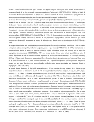 escolar e clientes de restaurantes em que o alimento fica exposto e sujeito aos ataques destes insetos, ao ser servido na
mesa ou no balcão de serviço encontrado em restaurantes do tipo "self service" (ADEYEMI, 1984). O hábito no Brasil de
se consumir churrasco e complementos ao ar livre traz a presença constante de moscas sinantrópicas o que significam, de
acordo com as pesquisas apresentadas, um alto risco de contaminação também em domicílios.
As moscas domésticas de que trata este trabalho, possuem um aparelho bucal do tipo sugador labial que consiste de uma
probóscida que se distende e em cuja extremidade estão localizadas estruturas denominadas labelas. A probóscida é
dividida em 3 partes: um rostro cônico (basal) onde ficam os palpos maxilares; uma estrutura intermediária, o haustelo,
por onde passa internamente o canal alimentar; e na extremidade estão as lamelas cuja função é provar e filtrar o alimento.
Em descanso, o haustelo se dobra na direção do rostro dentro de uma cavidade na cabeça e somente as labelas e os palpos
ficam expostos. Durante a alimentação, o haustelo se distende sob a ação muscular, da pressão sanguínea e dos sacos
aéreos na cabeça (GREENBERG, 1973; MARICONI et al, 1998). Os alimentos destes muscídeos são líquidos. As moscas
domésticas podem também "amolecer" o alimento de sua preferência, regorgitando o conteúdo estomacal que contém
enzimas que vão permitir a mudança de textura do alimento, para depois ingeri-lo normalmente (MARICONI et al.,
1998).
As moscas sinantrópicas são consideradas vetores mecânicos de diversos microrganismos patogênicos e elas os podem
carregar em todo o exoesqueleto, inclusive nas pernas, asas e peças bucais (MARICONI et al. 1998). Internamente, os
microrganismos podem se alojar no aparelho digestivo, sendo eliminados através dos excretas ou de partículas
regorgitadas constantemente (GREENBERG, 1973). As moscas podem liberar uma variada quantidade de gotas de
vômito, dependendo do tipo de alimento que estão ingerindo. De acordo com Graham Smith (1931) citado por Greenberg
(1973, p. 107) um ensaio demonstrou que a espécie Musca domestica, depois de se alimentar com leite, pode liberar cerca
de 30 gotas de vômito em até 24 horas. As moscas também têm a capacidade de permitir que os organismos patogênicos
passem por seu trato digestivo sem serem alterados, podendo assim serem depositados nos alimentos durante a
regorgitação (ADEYEMI, 1984).
A espécie Musca domestica é distribuída universalmente e é logo reconhecida pela presença de 4 listras escuras
longitudinais situadas no tórax dorsal. O ciclo de vida desta espécie é de metamorfose completa, ou seja, ovo, larva, pupa e
adulto (KETTLE, 1990). Os ovos são depositados pela fêmea em locais de matéria orgânica em fermentação ou em fezes,
numa profundidade de 8 a 10 mm e cada fêmea pode ovipositar de 400 a 900 ovos durante a sua vida, divididos em 6
posturas em média (MARICONI et al., 1998). As larvas emergem após 8 a 20 horas da ovipostura e imediatamente se
alimentam. As larvas passam por 3 instares e completam o ciclo larval em até 7 dias, na temperatura de 32ºC (MALLIS,
1990). Este período vai determinar o tamanho que terá o adulto; a natureza da matéria orgânica também vai influenciar no
seu desenvolvimento; larvas mal nutridas geram adultos pequenos. Quando a larva está pronta para pupar, ela migra para
longe do substrato em fermentação e busca locais mais secos e com temperaturas mais amenas (MALLIS,1990). Segue-se
então o período pupal, em que a larva enrijece o seu tegumento e forma o pupário, onde permanece de 3 a 6 dias até a sua
eclosão na forma adulta. Nesta ocasião, a mosca já formada força a saída na extremidade da pupa com o auxílio de uma
estrutura - o ptilino (MARICONI et al., 1998). Com o auxílio da mesma estrutura, a mosca já adulta vai abrindo caminho
até chegar à superfície. Uma mosca pode surgir de uma profundidade de 1,20 m de barro ou areia, o que torna a técnica de
enterrar matéria orgânica infestada de larvas ineficiente para eliminar estes animais (KETTLE, 1990). O ciclo de ovo até
adulto pode completar-se em 7 a 14 dias, dependendo da temperatura ambiente. De acordo com Metcalf et al. (1951)
citado por Mallis (1990, p 625) durante o verão o ciclo pode durar 6 dias e podem ocorrer de 10 a 12 gerações em uma
única estação. Após emergir da pupa, a fêmea pode acasalar imediatamente ou em até 20 horas e iniciar a deposição de
ovos de 2,5 até 20 dias. Uma fêmea adulta pode viver até 12 semanas (MARICONI et al., 1998).
 