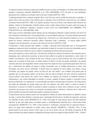 As espécies do gênero Chrysomya citadas neste trabalho possuem o mesmo ciclo biológico e são influenciadas também por
umidade e temperatura ambiental (MARICONI et al., 1998; GREENBERG, 1973). Do ponto de vista morfológico,
apresentam tórax e abdômen na coloração verde a azul escuro metálico (KETTLE, 1990).
A diferença principal entre as espécies do gênero Musca e do Chrysomya está na escolha dos locais para a oviposição. A
espécie Musca domestica busca, como substrato para a oviposição, fezes de herbívoros, esterco de aves, lixo orgânico,
excremento humano (KETTLE, 1990). Já as espécies do gênero Chrysomya buscam como substrato fezes humanas, lixo
orgânico, tecidos em decomposição, incluindo animais mortos, tecidos cárneos frescos em geral, sendo uma praga de
importância em abatedouros, frigoríficos, mercados de peixe, feiras livres (GREENBERG, 1973; IMBIRIBA, 1979;
FURLANETTO et al., 1984; OKAEME, 1986).
Sabe-se que as moscas sinantrópicas podem albergar cerca de 100 patógenos diferentes e podem transmitir cerca de 65. Os
mais comumente encontrados são o vírus da poliomielite, os vírus da hepatite infecciosa, o do cólera; bactérias que causam
infecções entéricas tais como Salmonella spp, Shigella spp e Escherichia coli; ainda transmitem Staphylococcus aureus,
agentes de tracoma, conjuntivite bacteriana, difteria, tuberculose, lepra e framboesia. As moscas podem também
transportar cistos de protozoários, tais como os de Entamoeba histolytica (KETTLE, 1990).
Considerando o escopo principal deste trabalho, o enfoque e discussão serão direcionados para os microrganismos
patogênicos responsáveis pelas toxinfecções e que representam situação de risco para os serviços de alimentação, para as
indústrias de alimentos e fármacos e para o comércio e manipulação de alimentos de uma forma geral.
Existe uma constante em nossa cultura que é a de optar por atividades de comércio de alimentos como alternativa para o
desemprego, para a aplicação de economias, na busca de uma melhoria nos ganhos de aposentadoria e outras razões. O
trabalho com alimentos é uma atividade de alto risco no Brasil, já que na cultura brasileira não existe um padrão de
higiene que é ensinado de forma geral, no âmbito familiar. O Brasil é um país de grandes proporções e de grandes
contrastes onde reina uma disparidade cultural e educacional. Nas regiões de maior concentração populacional observa-se
que o conhecimento dos padrões de higiene é melhor disseminado entre os cidadãos pertencentes às classes mais
favorecidas, com maior acesso à informação. A grande massa de imigrantes de outras regiões, mais pobres e menos
favorecidas, que chegam aos grandes centros em busca de uma vida melhor e que compõem uma grande parte da
população que vive nas grandes cidades, vem de locais onde esta cultura da higiene não existe, devido às condições de
extrema pobreza. Estas pessoas vão, muitas vezes, trabalhar em empresas que fornecem ou produzem alimentos e
medicamentos e tem extrema dificuldade de entender as normas e padrões de higiene exigidos e necessários às boas
práticas de fabricação. Se o treinamento e a conscientização nas técnicas de preservação de alimentos e de medicamentos
são tarefas que demandam um grande esforço por parte das empresas, mais difícil ainda é a tarefa de informar e
conscientizar as pessoas no sentido de acautelar-se quanto à presença de insetos nestes ambientes, já que a extrema
importância que possuem estes vetores no carreamento de patógenos para os ambientes e alimentos não é citada com a
devida veemência na maioria das publicações ligadas à segurança de alimentos.
O corpo humano está em contínuo contato com microrganismos. Bilhões de células estão presentes na superfície e dentro
do corpo, a maioria delas benéficas e essenciais para a manutenção da homeostase e da defesa do organismo, sendo por
isso chamados de flora normal (MADIGAN et al., 1996). Cada região do corpo humano possui uma flora bacteriana
específica, já que cada órgão oferece um habitat químico e morfologicamente específico para a sobrevivência destes
microrganismos (MADICAN et al., 1996). A flora intestinal é considerada a principal flora do organismo humano e
possui um papel muito importante na defesa contra certas infecções (TRABULSI e TOLEDO, 1991). O trato
gastrointestinal de um recém nascido é estéril; após um ano ele já contem cerca de 100 trilhões de bactérias de 400
espécies diferentes que ajudam também na digestão dos alimentos além de seu papel de defesa (SATIN, 1999). A tabela 1
 