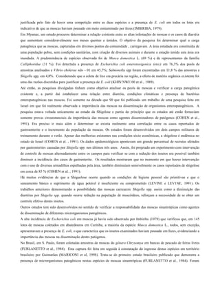 justificada pelo fato de haver uma competição entre as duas espécies e a presença de E. coli em todos os lotes era
indicativo de que as moscas haviam pousado em meio contaminado por fezes (IMBIRIBA, 1979).
Em Myamar, um estudo procurou determinar a relação existente entre as altas infestações de moscas e os casos de diarréia
que aumentam consideravelmente nos meses quentes e úmidos. O objetivo da pesquisa foi determinar qual a carga
patogênica que as moscas, capturadas em diversos pontos da comunidade , carregavam. A área estudada era constituída de
uma população pobre, sem condições sanitárias, com criação de diversos animais e durante a estação úmida esta área era
inundada. A predominância de espécies observada foi de Musca domestica L. (69 %) e de representantes da família
Calliphoridae (31 %). Foi detectada a presença de Escherichia coli enterotoxigenica (etec) em 76,3% dos pools de
amostras analisados e Vibrio cholerae não - 01 em 45,7%; Salmonella spp foram encontradas em 11,8 % das amostras e
Shigella spp, em 4,8%. Considerando que a coleta de lixo era precária na região, a oferta de matéria orgânica existente foi
uma das razões discutidas para justificar a presença de E. coli (KHIN NWE 00 et al., 1989).
Até então, as pesquisas divulgadas tinham como objetivo analisar os pools de moscas e verificar a carga patogênica
existente e, a partir daí estabelecer uma relação entre diarréia, condições climáticas e presença de bactérias
enteropatogênicas nas moscas. Foi somente na década que 90 que foi publicado um trabalho de uma pesquisa feita em
Israel em que foi realmente observada a importância das moscas na disseminação de organismos enteropatogênicos. A
pesquisa estava voltada unicamente ao estudo da Shigelose e partiu do princípio que os estudos até então forneciam
somente provas circunstanciais da importância das moscas como agentes disseminadores de patógenos (COHEN et al.,
1991). Era preciso ir mais além e determinar se existia realmente uma correlação entre os casos reportados de
gastroenterite e o incremento da população de moscas. Os estudos foram desenvolvidos em dois campos militares de
treinamento durante o verão. Apesar das melhorias existentes nas condições sócio econômicas, a shigelose é endêmica no
estado de Israel (COHEN et al. , 1991). Os dados epidemiológicos apontavam um grande percentual de recrutas afetados
por gastrenterites causadas por Shigella spp. nos últimos três anos. Assim, foi projetado um experimento com intervenção
de controle de moscas alternadamente entre os campos para verificar se com a redução dos insetos era possível também
diminuir a incidência dos casos de gastrenterite. Os resultados mostraram que no momento em que houve intervenção
com o uso de diversas armadilhas espalhadas pela área, também diminuíam sensivelmente os casos reportados de shigelose
em cerca de 85 % (COHEN et al. , 1991).
Há muitas evidências de que a Shiguelose ocorre quando as condições de higiene pessoal são primitivas e que o
saneamento básico e suprimento de água potável é insuficiente ou comprometido (LEVINE e LEV1NE, 1991). Os
trabalhos anteriores demonstrando a possibilidade das moscas carrearem Shigella spp. assim como a diminuição das
diarréias por Shigelia spp. quando ocorre redução na população de muscóideos, reforçam a necessidade de se obter um
controle efetivo destes insetos.
Outros estudos tem sido desenvolvidos no sentido de verificar a responsabilidade das moscas sinantrópicas como agentes
de disseminação de diferentes microrganismos patogênicos.
A alta incidência de Escherichia coli em moscas já havia sido observada por Imbiriba (1979) que verificou que, em 145
lotes de moscas coletados em abatedouros em Curitiba, a maioria da espécie Musca domestica L., todos, sem exceção,
apresentavam a presença de E. coli, o que caracteriza que os insetos examinados haviam pousado em fezes, evidenciando a
importância das moscas na disseminação destes patógenos.
No Brasil, em S. Paulo, foram coletadas amostras de moscas do gênero Chrysomya em bancas de pescado de feiras livres
(FURLANETTO et al., 1984). Esta captura foi feita em seguida à constatação do ingresso destas espécies em território
brasileiro por Guimarães (MARICONI et al, 1998). Trata-se do primeiro estudo brasileiro publicado que demonstra a
presença de microrganismos patogênicos nestas espécies de moscas sinantrópicas (FURLANETTO et al., 1984). Foram
 