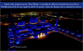 Când cade noaptea peste Abu Dhabi, o nuanţã de albastru lumineazã moscheea
Sheikh Zayed de la un capãt la altul. Se poate vedea de departe şi se admirã în tãcere.




               Muzicã arabã
 
