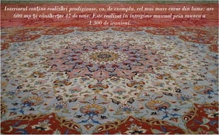 Interiorul conţine realizări prodigioase, ca, de exemplu, cel mai mare covor din lume: are
    600 mp şi cântăreşte 47 de tone. Este realizat în întregime manual prin munca a
                                     1 300 de iranieni.
 