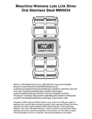 Moschino Womens Lets Link Silver
    Dial Stainless Steel MW0034




Add an understated look to your outfit with this unique and detailed
Moschino watch.Model NumberMW0034SeriesLets
LinkStyleCasualSizeWomensCaseStainless steelDial ColorSilver dial with
silver tone handsBraceletStainless steelMovementJapan
quartzCrystalMineralCase Width30 mmCase Height28 mmCase
Thickness7 mmWater Resistant30 metersBracelet Width30 mmBracelet
Length8 inchesMaterialStainless steelClasp TypeJewelry clasp

Founded in 2002, Discount Watch Store is your source for 3500 plus styles of
watches from over 65 watch brands including Citizen watches (Citizen Eco Drive
watches and more), Seiko watches (Seiko kinetic watches, Seiko automatic
watches, and more), Movado watches, Luminox watches (Luminox Navy SEAL
watches and more), and Invicta watches. Why buy from us: We offer a Lowest
Price Guarantee on all of our watches, free ground shipping on all orders
 