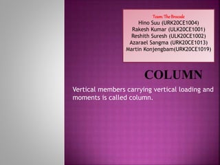 Vertical members carrying vertical loading and
moments is called column.
Team: The Brocode
Hino Suu (URK20CE1004)
Rakesh Kumar (ULK20CE1001)
Reshith Suresh (ULK20CE1002)
Azarael Sangma (URK20CE1013)
Martin Konjengbam(URK20CE1019)
 
