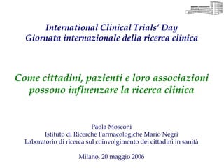 International Clinical Trials’ Day
  Giornata internazionale della ricerca clinica



Come cittadini, pazienti e loro associazioni
  possono influenzare la ricerca clinica


                           Paola Mosconi
        Istituto di Ricerche Farmacologiche Mario Negri
  Laboratorio di ricerca sul coinvolgimento dei cittadini in sanità

                      Milano, 20 maggio 2006
 