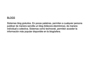 BLOGS Sistemas blog gratuitos. En pocas palabras, permiten a cualquier persona publicar de manera sencilla un blog (bitácora electrónica), de manera individual o colectiva. Sistemas como technorati, permiten acceder la información más popular disponible en la blogósfera. 