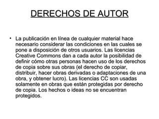 DERECHOS DE AUTOR La publicación en línea de cualquier material hace necesario considerar las condiciones en las cuales se pone a disposición de otros usuarios. Las licencias Creative Commons dan a cada autor la posibilidad de definir cómo otras personas hacen uso de los derechos de copia sobre sus obras (el derecho de copiar, distribuir, hacer obras derivadas o adaptaciones de una obra, y obtener lucro). Las licencias CC son usadas solamente en obras que están protegidas por derecho de copia. Los hechos o ideas no se encuentran protegidos.  