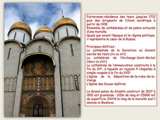 Forteresse-résidence des tsars jusqu’en 1712
puis des dirigeants de l‘Union soviétique à
partir de 1918.
Ensemble de cathédrales et de palais entourés
d’une muraille.
Quels que soient l’époque et le régime politique,
il représente le cœur de la Russie.
Principaux édifices :
La cathédrale de la Dormition où étaient
sacrés les tsars (fin du XVe)
La cathédrale de l’Archange-Saint-Michel
(début du XVIe)
La cathédrale de l’Annonciation construite à la
fin du XVe, à laquelle on rajoute 4 chapelles à
simple coupole à la fin du XVIe
L’église de la Déposition-de-la-robe-de-la-
Vierge
L’église des Douze Apôtres
Le Grand palais du Kremlin construit de 1837 à
1851 est grandiose : 125m de long et 25000 m2
de superficie. Edifié le long de la muraille sud il
domine la Moskova.
 
