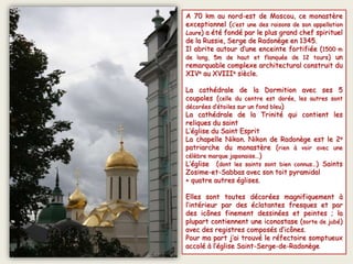 A 70 km au nord-est de Moscou, ce monastère
exceptionnel (c’est une des raisons de son appellation
Laure) a été fondé par le plus grand chef spirituel
de la Russie, Serge de Radonège en 1345.
Il abrite autour d’une enceinte fortifiée (1500 m
de long, 5m de haut et flanquée de 12 tours) un
remarquable complexe architectural construit du
XIVe au XVIIIe siècle.
La cathédrale de la Dormition avec ses 5
coupoles (celle du centre est dorée, les autres sont
décorées d’étoiles sur un fond bleu)
La cathédrale de la Trinité qui contient les
reliques du saint
L’église du Saint Esprit
La chapelle Nikon. Nikon de Radonège est le 2e
patriarche du monastère (rien à voir avec une
célèbre marque japonaise…)
L’église (dont les saints sont bien connus…) Saints
Zosime-et-Sabbas avec son toit pyramidal
+ quatre autres églises.
Elles sont toutes décorées magnifiquement à
l’intérieur par des éclatantes fresques et par
des icônes finement dessinées et peintes ; la
plupart contiennent une iconostase (sorte de jubé)
avec des registres composés d’icônes.
Pour ma part j’ai trouvé le réfectoire somptueux
accolé à l’église Saint-Serge-de-Radonège
 