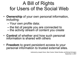 A Bill of Rights  for Users of the Social Web Ownership  of your own personal information, including: Your own profile data; the list of people you are connected to the activity stream of content you create Control  of whether and how such personal information is shared with others Freedom  to grant persistent access to your personal information to trusted external sites. Authored by Joseph Smarr, Marc Canter, Robert Scoble, and Michael Arrington September 4, 2007 