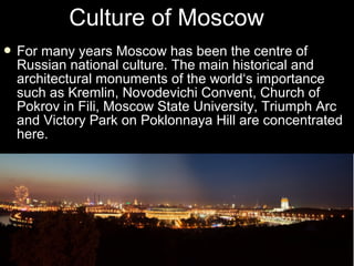 Culture of Moscow
 For

many years Moscow has been the centre of
Russian national culture. The main historical and
architectural monuments of the world‘s importance
such as Kremlin, Novodevichi Convent, Church of
Pokrov in Fili, Moscow State University, Triumph Arc
and Victory Park on Poklonnaya Hill are concentrated
here.

 