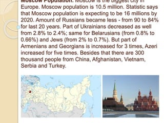 Moscow Population. Moscow is the biggest city in
Europe. Moscow population is 10.5 million. Statistic says
that Moscow population is expecting to be 16 millions by
2020. Amount of Russians became less - from 90 to 84%
for last 20 years. Part of Ukrainians decreased as well
from 2.8% to 2.4%; same for Belarusians (from 0.8% to
0.66%) and Jews (from 2% to 0.7%). But part of
Armenians and Georgians is increased for 3 times, Azeri
increased for five times. Besides that there are 300
thousand people from China, Afghanistan, Vietnam,
Serbia and Turkey.
 