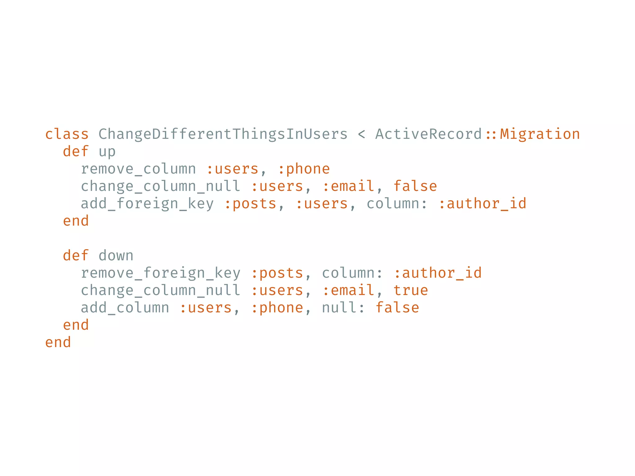 class ChangeDifferentThingsInUsers < ActiveRecord ::Migration def up remove_column :users, :phone change_column_null :users, :email, false add_foreign_key :posts, :users, column: :author_id end def down remove_foreign_key :posts, column: :author_id change_column_null :users, :email, true add_column :users, :phone, null: false end end 