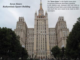 The "Seven Sisters" is the English name given
                              to a group of Moscow skyscrapers designed
      Seven Sisters           in the Stalinist style. Between 1947 and 1953 on
Kudrynskaia Square Building   the orders of Jozef Stalin seven similar skyscrapers
                              were built that were meant to be rivals to USA’s
                              skyscrapers.
 