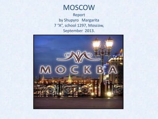 MOSCOW
Report
by Shupyro Margarita
7 “A”, school 1297, Moscow,
September 2013.

 