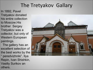 The Tretyakov  Gallary In 1892, Pavel Tretyakov donated his entire collection to Moscow.His brother  Sergey Tretyakov was a collector, but only of Western European paintings. The gallery has an excellent selection of the best works by the “ peredvizhniki”. Ilya Repin, Ivan Shishkin, Vasiliy Surikov an others. 