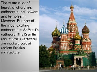 There are a lot of beautiful churches, cathedrals, bell towers and  temple s in Moscow. But one of the most exciting cathedrals is St.Basil’s cathedral. The Kremlin and St.Basil’s Cathedral are masterpieces of ancient Russian architecture. 