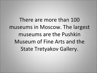 There are more than 100 museums in Moscow. The largest museums are the Pushkin Museum of Fine Arts and the State Tretyakov Gallery. 