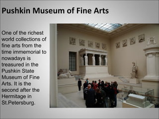 Pushkin Museum of Fine Arts One of the richest world collections of fine arts from the time immemorial to nowadays is treasured in the Pushkin State Museum of Fine Arts. It is the second after the Hermitage in St.Petersburg. 