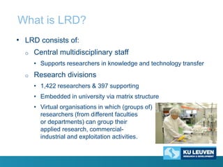 What is LRD?
• LRD consists of:
o

Central multidisciplinary staff
• Supports researchers in knowledge and technology transfer

o

Research divisions
• 1,422 researchers & 397 supporting
• Embedded in university via matrix structure
• Virtual organisations in which (groups of)
researchers (from different faculties
or departments) can group their
applied research, commercialindustrial and exploitation activities.

 