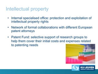 Intellectual property
• Internal specialised office: protection and exploitation of
intellectual property rights
• Network of formal collaborations with different European
patent attorneys
• Patent Fund: selective support of research groups to
help them cover their initial costs and expenses related
to patenting needs

 