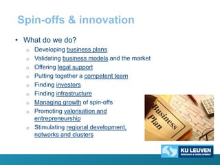 Spin-offs & innovation
• What do we do?
o

o
o
o
o

o
o
o
o

Developing business plans
Validating business models and the market
Offering legal support
Putting together a competent team
Finding investors
Finding infrastructure
Managing growth of spin-offs
Promoting valorisation and
entrepreneurship
Stimulating regional development,
networks and clusters

 