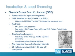 Incubation & seed financing
•

Gemma Frisius Fund KU Leuven (GFF)
o

o

Seed capital for spin-off companies
GFF founded in 1997 & GFF II in 2002
•

o

At the end of 2009 GFF and GFF II merged into one single fund

Partners:
•
•

o

KU Leuven (20% of capital)
Two banks: KBC Private Equity (40%) and BNP Paribas Fortis Private
Equity (40%)

Combination between:
•

•
o
o

Knowledge and technology transfer expertise
(university)

Financial expertise (financial partners)

Not restricted to one technology domain
25 million euro invested in 38 spin-off
companies

 