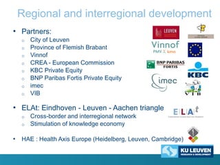 Regional and interregional development
• Partners:
o
o
o

o
o
o
o
o

City of Leuven
Province of Flemish Brabant
Vinnof
CREA - European Commission
KBC Private Equity
BNP Paribas Fortis Private Equity
imec
VIB

• ELAt: Eindhoven - Leuven - Aachen triangle
o
o

Cross-border and interregional network
Stimulation of knowledge economy

• HAE : Health Axis Europe (Heidelberg, Leuven, Cambridge)

 