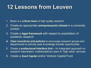12 Lessons from Leuven
1. Basis is a critical mass of high quality research

2. Create an appropriate entrepreneurial climate in a university
context
3. Create a legal framework with respect to exploitation of
academic research
4. Clear incentives and policies to encourage research groups and
departments to actively seek knowledge transfer opportunities
5. Create a professional Interface Unit – An Integrated approach on
research valorisation: multidisciplinary team & “high value” services

6. Create a Seed Capital and/or Venture Capital Fund

 