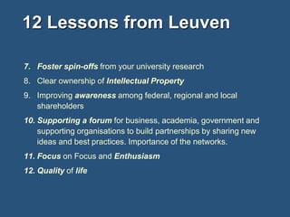 12 Lessons from Leuven
7. Foster spin-offs from your university research

8. Clear ownership of Intellectual Property
9. Improving awareness among federal, regional and local
shareholders

10. Supporting a forum for business, academia, government and
supporting organisations to build partnerships by sharing new
ideas and best practices. Importance of the networks.
11. Focus on Focus and Enthusiasm
12. Quality of life

 