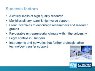 Success factors
• A critical mass of high quality research
• Multidisciplinary team & high value support
• Clear incentives to encourage researchers and research
groups
• Favourable entrepreneurial climate within the university
• Legal context in Flanders
• Instruments and networks that further professionalise
technology transfer support

 