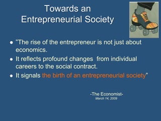 Towards an
Entrepreneurial Society






“The rise of the entrepreneur is not just about
economics.
It reflects profound changes from individual
careers to the social contract.
It signals the birth of an entrepreneurial society”
-The EconomistMarch 14, 2009

 