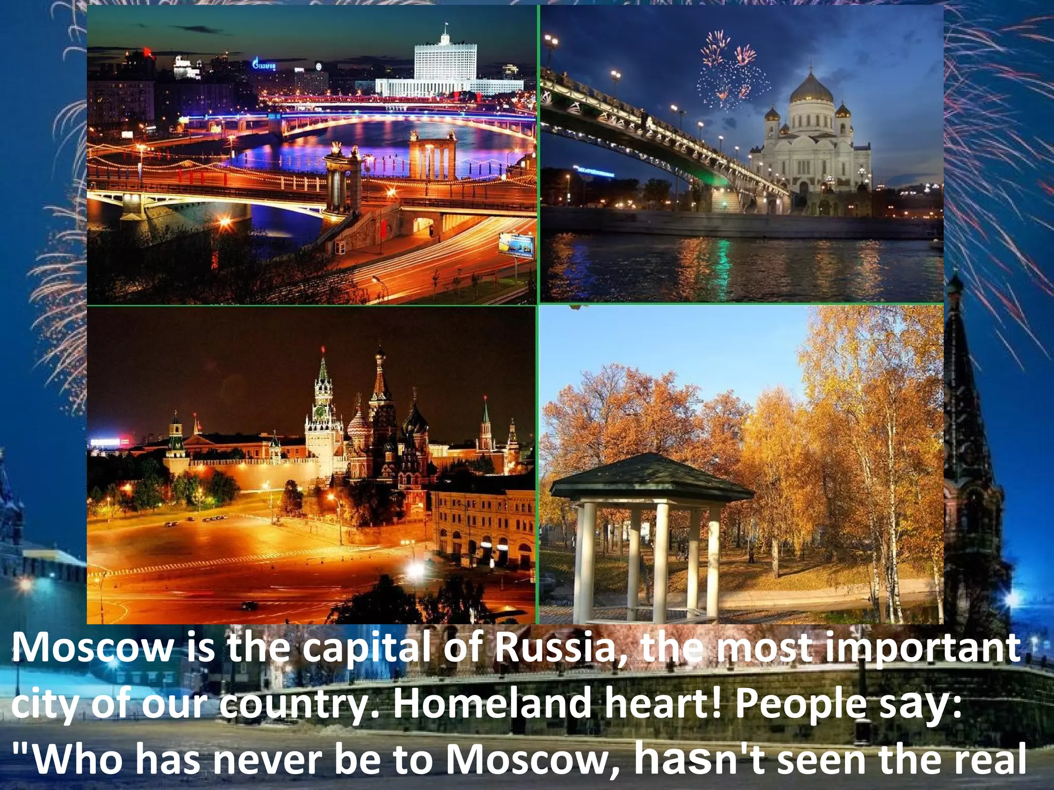 Moscow is the capital of Russia, the most important
city of our country. Homeland heart! People say:
"Who has never be to Moscow, hasn't seen the real