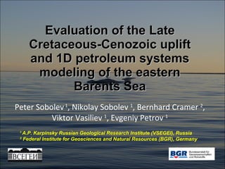 Evaluation of the Late Cretaceous-Cenozoic uplift and 1D petroleum systems modeling of the eastern Barents Sea Peter Sobolev  1 , Nikolay Sobolev  1 , Bernhard Cramer  2 , Viktor Vasiliev  1 , Evgeniy Petrov  1 1  A.P. Karpinsky Russian Geological Research Institute (VSEGEI), Russia 2   Federal Institute for Geosciences and Natural Resources (BGR), Germany 