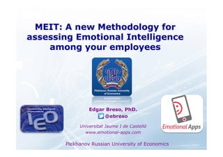 MEIT: A new Methodology for 
assessing Emotional Intelligence 
among your employees 
Edgar Breso, PhD. 
@ebreso 
Universitat Jaume I de Castelló 
www.emotional-apps.com 
Plekhanov Russian University of Economics 
 