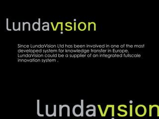 Suggestion




　　
 Since LundaVision Ltd has been involved in one of the most
 developed system for knowledge transfer in Europe,
 LundaVision could be a supplier of an integrated fullscale
 innovation system .
 