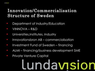 Innovation/Commercialisation
Structure of Sweden
   Department of Industry/Education
   VINNOVA – R&D
   Universities,Institutes, Industry
   Innovationsbron AB – commercialisation
   Investment Fund of Sweden – financing
   ALMI – financing/business development SME
   Private Venture Capital
 