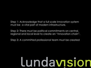 Step 1: Acknowledge that a full scale innovation system
must be a vital part of modern infrastructure.

Step 2: There must be political commitments on central,
regional and local level to create an “innovation chain”.

Step 3: A committed professional team must be created
 