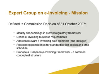 Expert Group on e-Invoicing - MissionDefined in Commission Decision of 31 October 2007:Identify shortcomings in current regulatory frameworkDefine e-Invoicing business requirementsAddress relevant e-invoicing data elements (and linkages)Propose responsibilities for standardisation bodies and time schedulePropose a European e-Invoicing Framework - a common conceptual structure