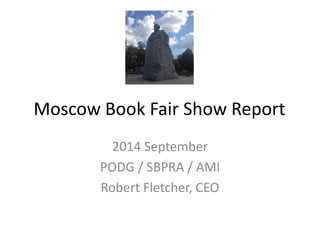 Moscow Book Fair Show Report 
2014 September 
PODG / SBPRA / AMI 
Robert Fletcher, CEO  
