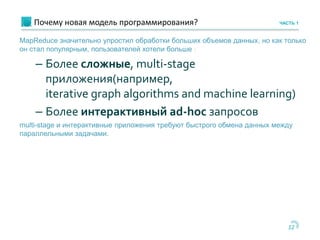Почему новая модель программирования?
12
ЧАСТЬ 1
MapReduce значительно упростил обработки больших объемов данных, но как только
он стал популярным, пользователей хотели больше :
– Более сложные, multi-stage
приложения(например,
iterative graph algorithms and machine learning)
– Более интерактивный ad-hoc запросов
multi-stage и интерактивные приложения требуют быстрого обмена данных между
параллельными задачами.
 