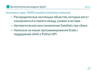 Вычислительная модель Spark
14
ЧАСТЬ 2
Ключевые идеи: RDDS (resilient distributed datasets)
– Распределенные коллекции объектов, которые могут
кэшироваться в памяти между узлами кластера.
– Автоматическое восстановление DataSets при сбоях.
– Написано на языке программирования Scala с
поддержкой JAVA и Python API
 