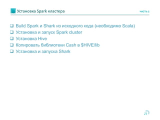 21
Установка Spark кластера ЧАСТЬ 2
 Build Spark и Shark из исходного кода (необходимо Scala)
 Установка и запуск Spark cluster
 Установка Hive
 Копировать библиотеки Cash в $HIVE/lib
 Установка и запуска Shark
 