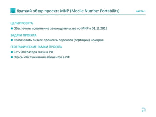 Краткий обзор проекта MNP (Mobile Number Portability)
4
ЧАСТЬ 1
ЦЕЛИ ПРОЕКТА
◼ Обеспечить исполнение законодательства по MNP к 01.12.2013
ЗАДАЧИ ПРОЕКТА
◼ Реализовать бизнес-процессы переноса (портации) номеров
ГЕОГРАФИЧЕСКИЕ РАМКИ ПРОЕКТА
◼ Сеть Оператора связи в РФ
◼ Офисы обслуживания абонентов в РФ
 