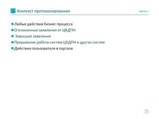7
Контекст протоколирования ЧАСТЬ 1
Любые действия бизнес процесса
Отклоненные заявления от ЦБДПН
 Зависшие заявления
Прерывание работы систем ЦБДПН и других систем
Действия пользователя в портале
 