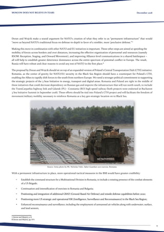 11
MOSCOW DOES NOT BELIEVE IN TEARS December 2018
Doran and Wojcik make a sound argument for NATO’s creation of what they refer to as “permanent infrastructure” that would
“move us beyond NATO’s traditional focus on defense-in-depth in favor of a nimbler, more ‘preclusive defense.’”7
Making this move in combination with other NATO and EU initiatives is important. These other steps are aimed at speeding the
mobility of forces across borders and over distances, increasing the effective organization of personnel and resources (namely
RSOM: Reception, Staging, and Onward Movement), and improving Alliance-level communications in a shared battlespace –
all will help to establish greater deterrence dominance across the entire spectrum of potential conflict in Europe. The result,
Russia will have robust and clear reasons to avoid any test of NATO in the first place.8
The proposal by Doran and Wojcik should sit on top of an expanded version of Poland’s Central Transportation Hub (CTH) initiative.
Romania, as the center of gravity for NATO/EU security in the Black Sea Region should have a counterpart for Poland’s CTH,
enabling the Allies to rapidly shift forces to the south from northern Europe. We need a stronger political commitment to supporting
the strategic projects of the 3 Seas Initiative in energy, transport and digital areas. Romania and Poland are right in the middle of
these initiatives that could decrease dependency on Russian gas and improve the infrastructure that will run north-south, to include
the TransCarpathia highway link and Gdansk (PL) - Constanta (RO) high speed railway (both projects were endorsed at Bucharest
3 Sea Initiative Summit in September 2018). These efforts should be tied into Poland’s CTH project and will facilitate the freedom of
movement/military mobility necessary to reinforce Romania as a key geo-strategic location on to Black Sea.
Source: Army photo by Pfc. Nicholas Vidro. Saber Guardian 2017 exercise, Romania
With a permanent infrastructure in place, more operational-tactical measures in the BSR would have greater credibility:
•	 Establish the command structure for a Multinational Division in Romania, to include a rotating presence of the combat elements
of a US Brigade;
•	 Continuation and intensification of exercises in Romania and Bulgaria;
•	 Positioning and integration of additional GBAD (Ground-Based Air Defense) and missile defense capabilities before 2020;
•	 Positioning more US strategic and operational ISR (Intelligence, Surveillance and Reconnaissance) in the Black Sea Region;
•	 Enhanced reconnaissance and surveillance, including the employment of unmanned air vehicles along with underwater, surface,
and land sensors;
7 Doran and Wojick, p. 8.
8 Doran and Wojick, pp. 8-9.
 
