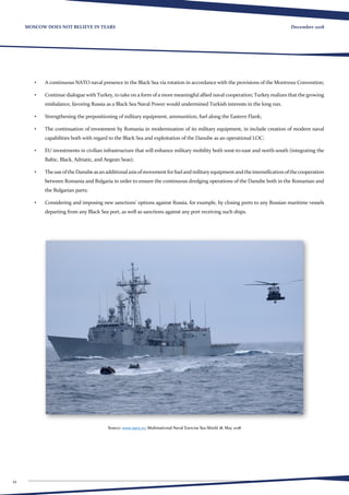 12
December 2018MOSCOW DOES NOT BELIEVE IN TEARS
•	 A continuous NATO naval presence in the Black Sea via rotation in accordance with the provisions of the Montreux Convention;
•	 Continue dialogue with Turkey, to take on a form of a more meaningful allied naval cooperation; Turkey realizes that the growing
misbalance, favoring Russia as a Black Sea Naval Power would undermined Turkish interests in the long run.
•	 Strengthening the prepositioning of military equipment, ammunition, fuel along the Eastern Flank;
•	 The continuation of investment by Romania in modernization of its military equipment, in include creation of modern naval
capabilities both with regard to the Black Sea and exploitation of the Danube as an operational LOC;
•	 EU investments in civilian infrastructure that will enhance military mobility both west-to-east and north-south (integrating the
Baltic, Black, Adriatic, and Aegean Seas);
•	 TheuseoftheDanubeasanadditionalaxisofmovementforfuelandmilitaryequipmentandtheintensificationofthecooperation
between Romania and Bulgaria in order to ensure the continuous dredging operations of the Danube both in the Romanian and
the Bulgarian parts;
•	 Considering and imposing new sanctions’ options against Russia, for example, by closing ports to any Russian maritime vessels
departing from any Black Sea port, as well as sanctions against any port receiving such ships.
Source: www.navy.ro, Multinational Naval Exercise Sea Shield 18, May 2018
 